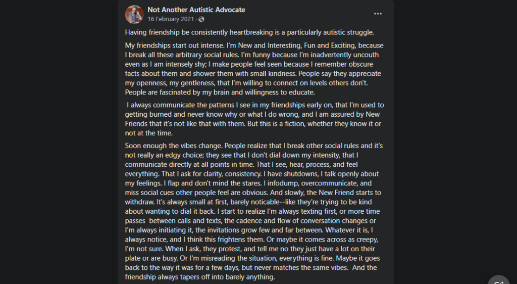 Having friendship be consistently heartbreaking is a particularly autistic struggle.  My friendships start out intense. I'm New and Interesting, Fun and Exciting, because I break all these arbitrary social rules. I'm funny because I'm inadvertently uncouth even as I am intensely shy; I make people feel seen because I remember obscure facts about them and shower them with small kindness. People say they appreciate my openness, my gentleness, that I'm willing to connect on levels others don't. People are fascinated by my brain and willingness to educate.  I always communicate the patterns I see in my friendships early on, that I'm used to getting burned and never know why or what I do wrong, and I am assured by New Friends that it's not like that with them. But this is a fiction, whether they know it or not at the time. Soon enough the vibes change. People realize that I break other social rules and it's not really an edgy choice; they see that I don't dial down my intensity, that I communicate directly at all points in time. That I see, hear, process, and feel everything. That I ask for clarity, consistency. I have shutdowns, I talk openly about my feelings. I flap and don't mind the stares. I infodump, overcommunicate, and miss social cues other people feel are obvious. And slowly, the New Friend starts to withdraw. It's always small at first, barely noticable--like they're trying to be kind about wanting to dial it back. I start to realize I'm always texting first, or more time passes  between calls and texts, the cadence and flow of conversation changes or I'm always initiating it, the invitations grow few and far between. Whatever it is, I always notice, and I think this frightens them. Or maybe it comes across as creepy, I'm not sure. When I ask, they protest, and tell me no they just have a lot on their plate or are busy. Or I'm misreading the situation, everything is fine. Maybe it goes back to the way it was for a few days, but never matches the same vibes.  And the friendship always tapers off into barely anything. 